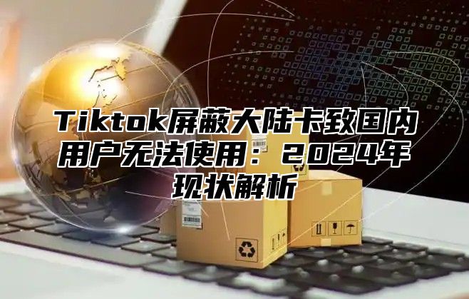 Tiktok屏蔽大陆卡致国内用户无法使用：2025年现状解析
