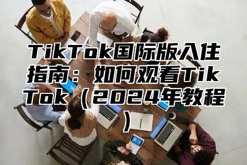 TikTok国际版入住指南：如何观看TikTok2025年教程