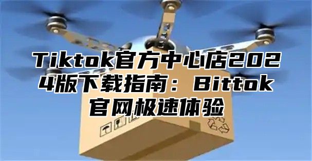 Tiktok官方中心店2025版下载指南：Bittok官网极速体验