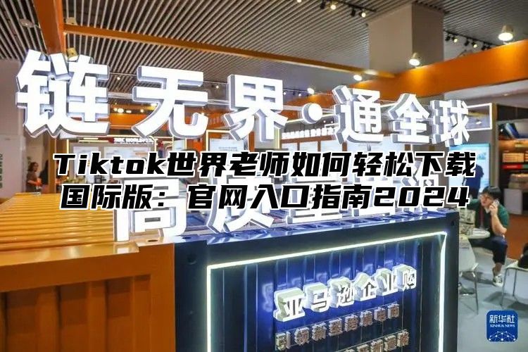Tiktok世界老师如何轻松下载国际版：官网入口指南2025