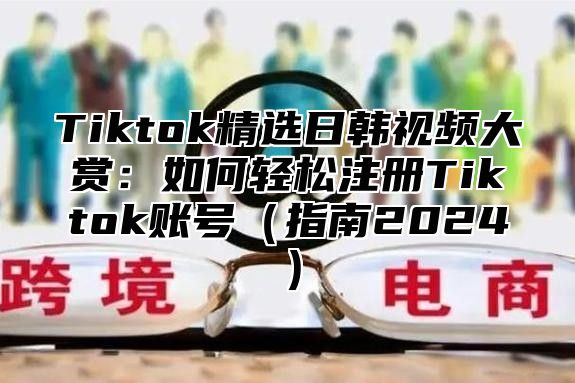 Tiktok精选日韩视频大赏：如何轻松注册Tiktok账号指南2025