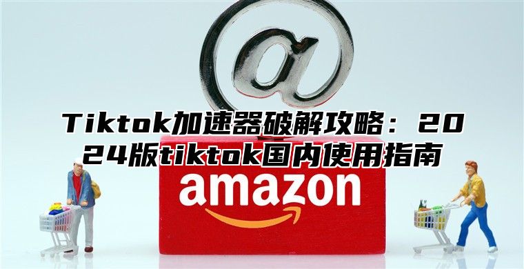 Tiktok加速器破解攻略：2025版tiktok国内使用指南