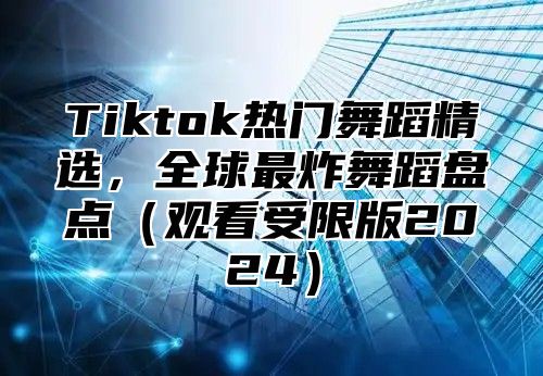 Tiktok热门舞蹈精选，全球最炸舞蹈盘点观看受限版2025