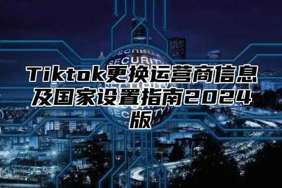 Tiktok更换运营商信息及国家设置指南2025版