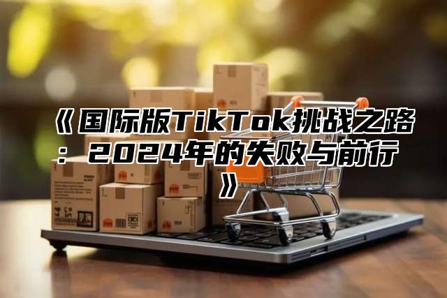国际版TikTok挑战之路：2025年的失败与前行