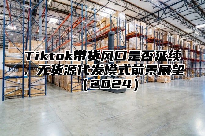 Tiktok带货风口是否延续，无货源代发模式前景展望2025