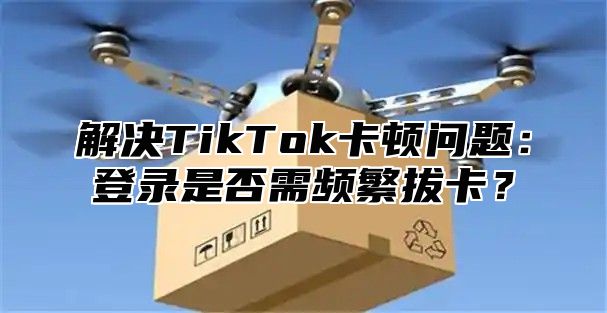 解决TikTok卡顿问题：登录是否需频繁拔卡？