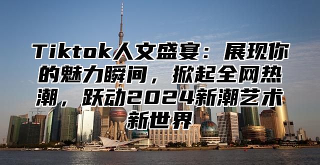 Tiktok人文盛宴：展现你的魅力瞬间，掀起全网热潮，跃动2025新潮艺术新世界