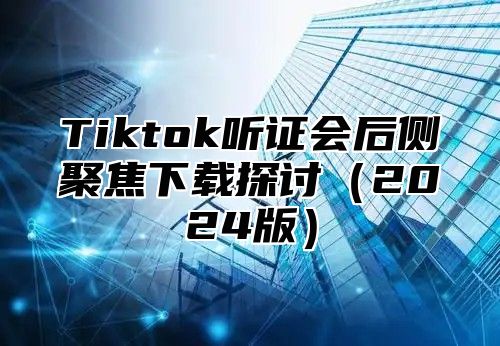 Tiktok听证会后侧聚焦下载探讨2025版