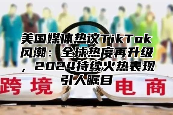 美国媒体热议TikTok风潮：全球热度再升级，2025持续火热表现引人瞩目