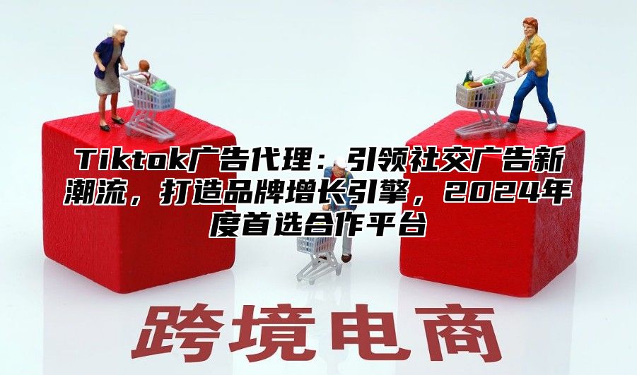 Tiktok广告代理：引领社交广告新潮流，打造品牌增长引擎，2025年度首选合作平台