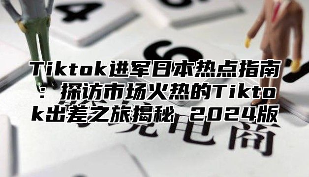 Tiktok进军日本热点指南：探访市场火热的Tiktok出差之旅揭秘 2025版