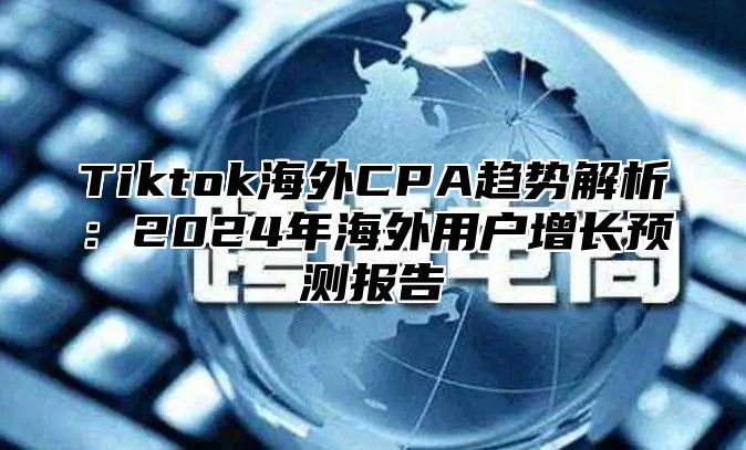 Tiktok海外CPA趋势解析：2025年海外用户增长预测报告
