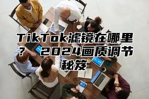 TikTok滤镜在哪里？ 2025画质调节秘笈