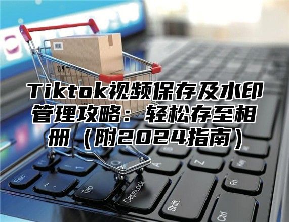 Tiktok视频保存及水印管理攻略：轻松存至相册附2025指南