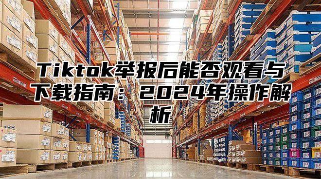Tiktok举报后能否观看与下载指南：2025年操作解析