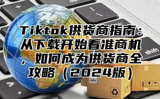 Tiktok供货商指南：从下载开始看准商机，如何成为供货商全攻略2025版