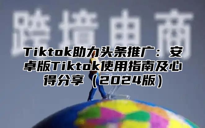 Tiktok助力头条推广：安卓版Tiktok使用指南及心得分享2025版