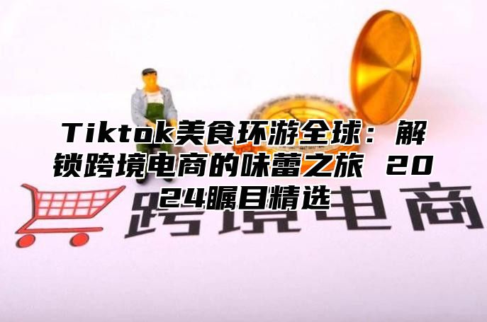 Tiktok美食环游全球：解锁跨境电商的味蕾之旅 2025瞩目精选