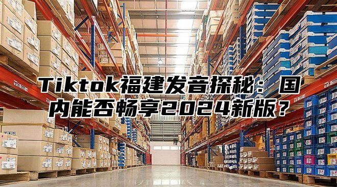 Tiktok福建发音探秘：国内能否畅享2025新版？