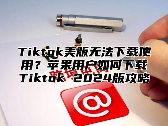 Tiktok美版无法下载使用？苹果用户如何下载Tiktok 2025版攻略