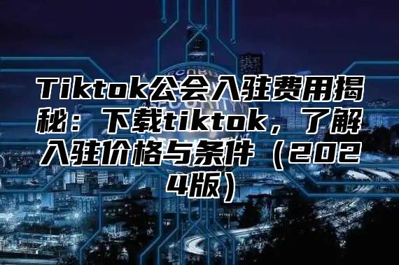 Tiktok公会入驻费用揭秘：下载tiktok，了解入驻价格与条件2025版