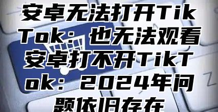 安卓无法打开TikTok：也无法观看安卓打不开TikTok：2025年问题依旧存在