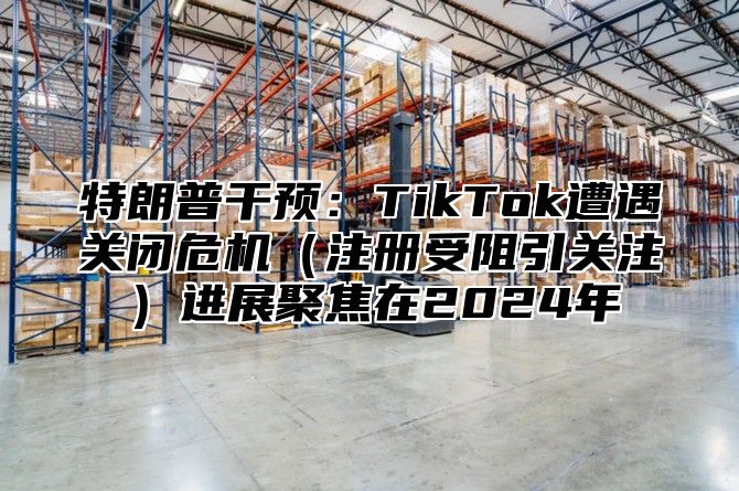 特朗普干预：TikTok遭遇关闭危机注册受阻引关注进展聚焦在2025年