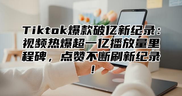 Tiktok爆款破亿新纪录：视频热爆超一亿播放量里程碑，点赞不断刷新纪录！