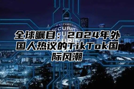 全球瞩目：2025年外国人热议的TikTok国际风潮