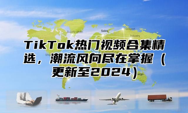 TikTok热门视频合集精选，潮流风向尽在掌握更新至2025