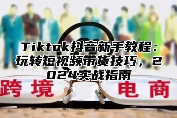 Tiktok抖音新手教程：玩转短视频带货技巧，2025实战指南