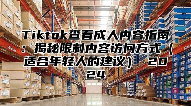 Tiktok查看成人内容指南：揭秘限制内容访问方式适合年轻人的建议 2025