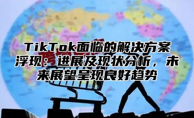 TikTok面临的解决方案浮现：进展及现状分析，未来展望呈现良好趋势