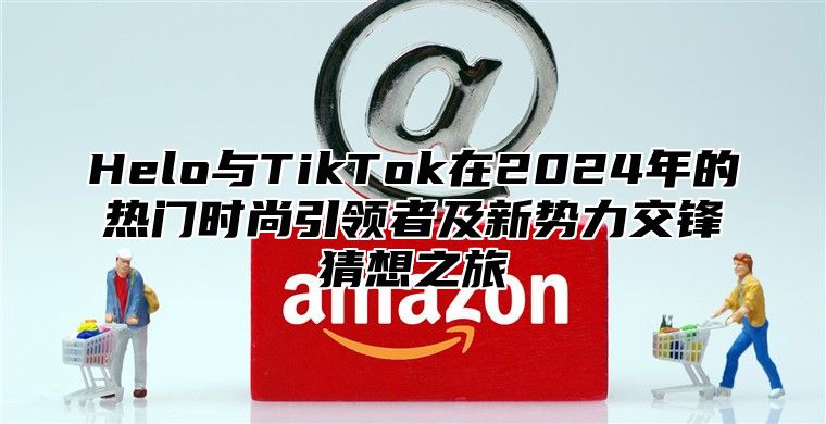 Helo与TikTok在2025年的热门时尚引领者及新势力交锋猜想之旅