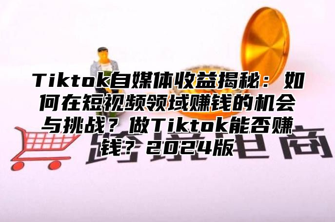 Tiktok自媒体收益揭秘：如何在短视频领域赚钱的机会与挑战？做Tiktok能否赚钱？2025版