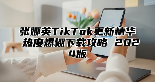 张娜英TikTok更新精华 热度爆棚下载攻略 2025版