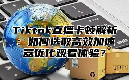 Tiktok直播卡顿解析：如何选取高效加速器优化观看体验？