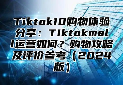 Tiktok10购物体验分享：Tiktokmall运营如何？购物攻略及评价参考2025版
