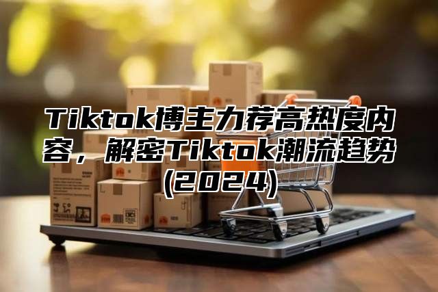 Tiktok博主力荐高热度内容，解密Tiktok潮流趋势(2025)
