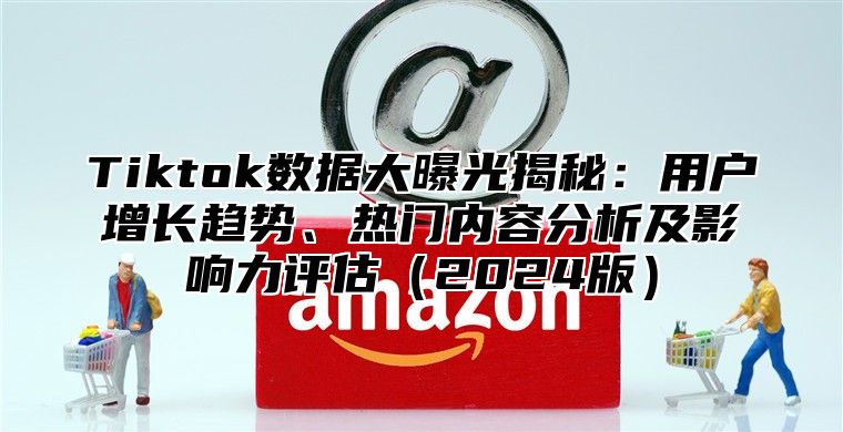 Tiktok数据大曝光揭秘：用户增长趋势、热门内容分析及影响力评估2025版