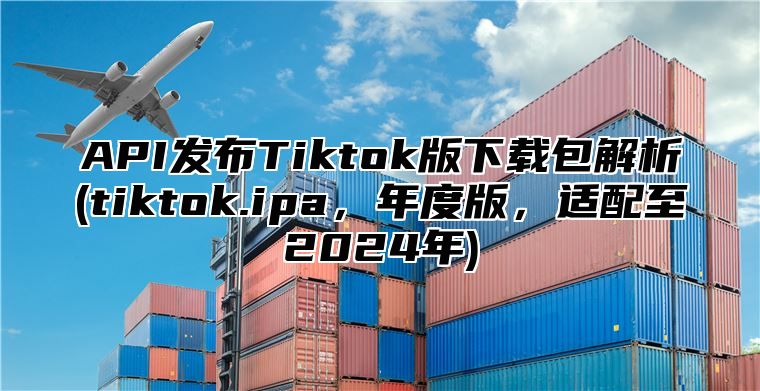 API发布Tiktok版下载包解析(tiktok.ipa，年度版，适配至2025年)