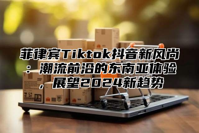 菲律宾Tiktok抖音新风尚：潮流前沿的东南亚体验，展望2025新趋势