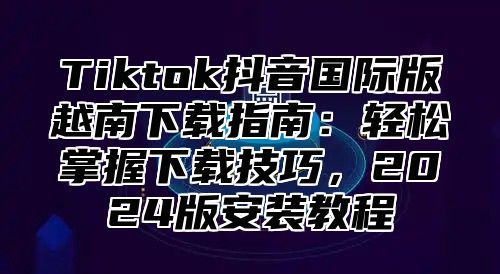 Tiktok抖音国际版越南下载指南：轻松掌握下载技巧，2025版安装教程