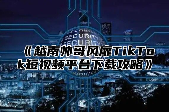 越南帅哥风靡TikTok短视频平台下载攻略