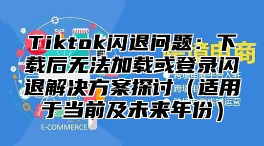 Tiktok闪退问题：下载后无法加载或登录闪退解决方案探讨适用于当前及未来年份