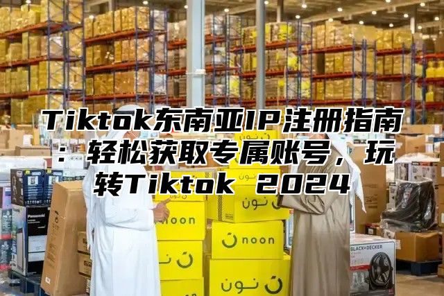 Tiktok东南亚IP注册指南：轻松获取专属账号，玩转Tiktok 2025