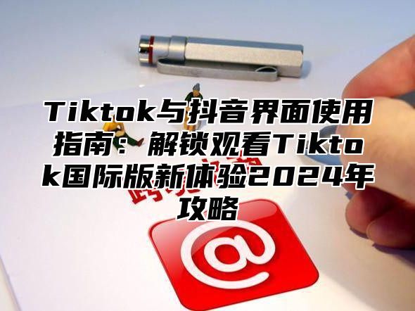 Tiktok与抖音界面使用指南：解锁观看Tiktok国际版新体验2025年攻略