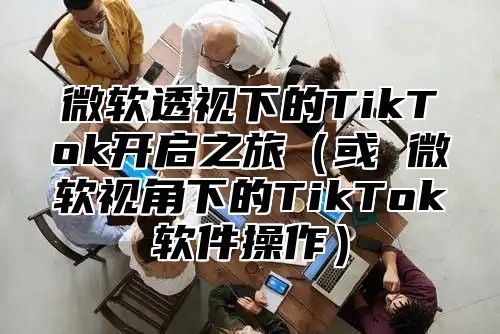 微软透视下的TikTok开启之旅或 微软视角下的TikTok软件操作