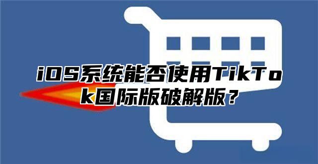 iOS系统能否使用TikTok国际版破解版？